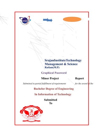 SrajanInstituteTechnology
Management & Science
Ratlam(M.P)
Graphical Password
Minor Project Report
Submitted in partial fulfillment of requirements for the award of the
Bachelor Degree of Engineering
In Information of Technology
Submitted
To
 