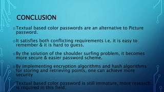 CONCLUSION
oTextual based color passwords are an alternative to Picture
password.
oIt satisfies both conflicting requirements i.e. it is easy to
remember & it is hard to guess.
oBy the solution of the shoulder surfing problem, it becomes
more secure & easier password scheme.
oBy implementing encryption algorithms and hash algorithms
for storing and retrieving points, one can achieve more
security
oTextual based color password is still immature, more research
is required in this field.
 