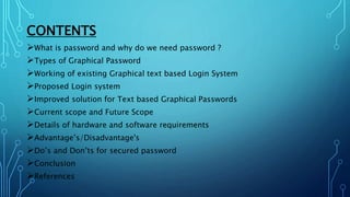 CONTENTS
What is password and why do we need password ?
Types of Graphical Password
Working of existing Graphical text based Login System
Proposed Login system
Improved solution for Text based Graphical Passwords
Current scope and Future Scope
Details of hardware and software requirements
Advantage’s/Disadvantage's
Do’s and Don’ts for secured password
Conclusion
References
 