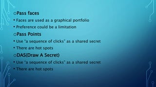 oPass faces
• Faces are used as a graphical portfolio
• Preference could be a limitation
oPass Points
• Use “a sequence of clicks” as a shared secret
• There are hot spots
oDAS(Draw A Secret)
• Use “a sequence of clicks” as a shared secret
• There are hot spots
 
