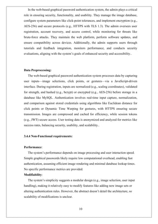 In the web-based graphical password authentication system, the admin plays a critical
role in ensuring security, functionality, and usability. They manage the image database,
configure system parameters like click-point tolerances, and implement encryption (e.g.,
AES-256) and secure protocols (e.g., HTTPS with TLS 1.3). The admin oversees user
registration, account recovery, and access control, while monitoring for threats like
brute-force attacks. They maintain the web platform, perform software updates, and
ensure compatibility across devices. Additionally, the admin supports users through
tutorials and feedback integration, monitors performance, and conducts security
evaluations, aligning with the system’s goals of enhanced security and accessibility..
Data Preprocessing:
The web-based graphical password authentication system processes data by capturing
user inputs—image selections, click points, or gestures—via a JavaScript-driven
interface. During registration, inputs are normalized (e.g., scaling coordinates), validated
for strength, and hashed (e.g., bcrypt) or encrypted (e.g., AES-256) before storage in a
database like MySQL. Authentication involves real-time input capture, normalization,
and comparison against stored credentials using algorithms like Euclidean distance for
click points or Dynamic Time Warping for gestures, with HTTPS ensuring secure
transmission. Images are compressed and cached for efficiency, while session tokens
(e.g., JWT) secure access. User testing data is anonymized and analyzed for metrics like
success rates, balancing security, usability, and scalability..
3.4.4 Non-Functional requirements:
Performance:
The system’s performance depends on image processing and user interaction speed.
Simple graphical passwords likely require low computational overhead, enabling fast
authentication, assuming efficient image rendering and minimal database lookup times.
No specific performance metrics are provided.
Modifiability:
The system’s simplicity suggests a modular design (e.g., image selection, user input
handling), making it relatively easy to modify features like adding new image sets or
altering authentication rules. However, the abstract doesn’t detail the architecture, so
scalability of modifications is unclear.
10
 