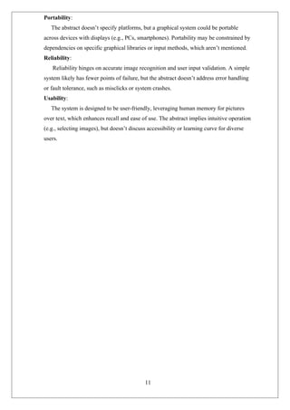 Portability:
The abstract doesn’t specify platforms, but a graphical system could be portable
across devices with displays (e.g., PCs, smartphones). Portability may be constrained by
dependencies on specific graphical libraries or input methods, which aren’t mentioned.
Reliability:
Reliability hinges on accurate image recognition and user input validation. A simple
system likely has fewer points of failure, but the abstract doesn’t address error handling
or fault tolerance, such as misclicks or system crashes.
Usability:
The system is designed to be user-friendly, leveraging human memory for pictures
over text, which enhances recall and ease of use. The abstract implies intuitive operation
(e.g., selecting images), but doesn’t discuss accessibility or learning curve for diverse
users.
11
 