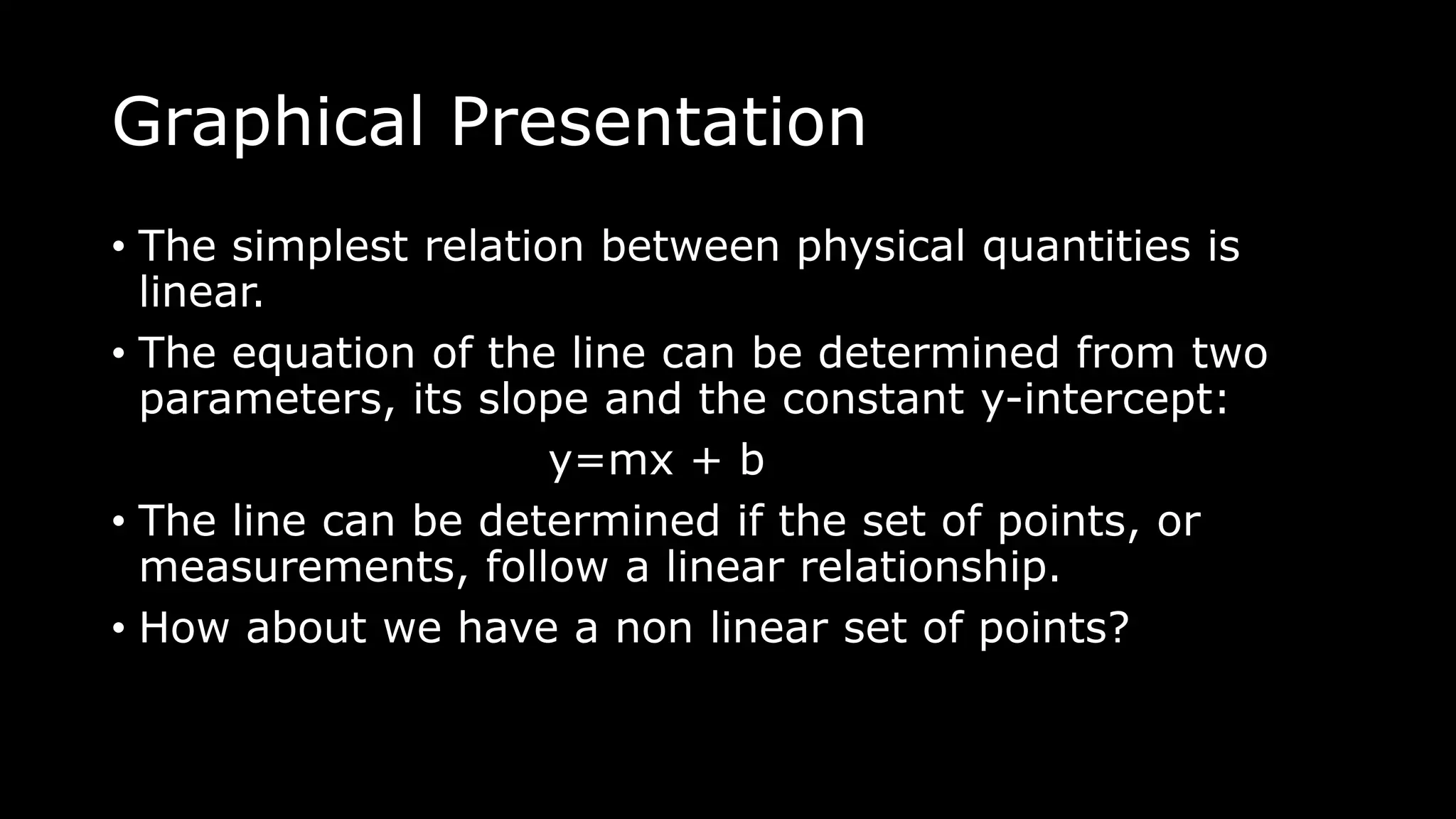 Graphical Presentation
• The simplest relation between physical quantities is
linear.
• The equation of the line can be determined from two
parameters, its slope and the constant y-intercept:
y=mx + b
• The line can be determined if the set of points, or
measurements, follow a linear relationship.
• How about we have a non linear set of points?