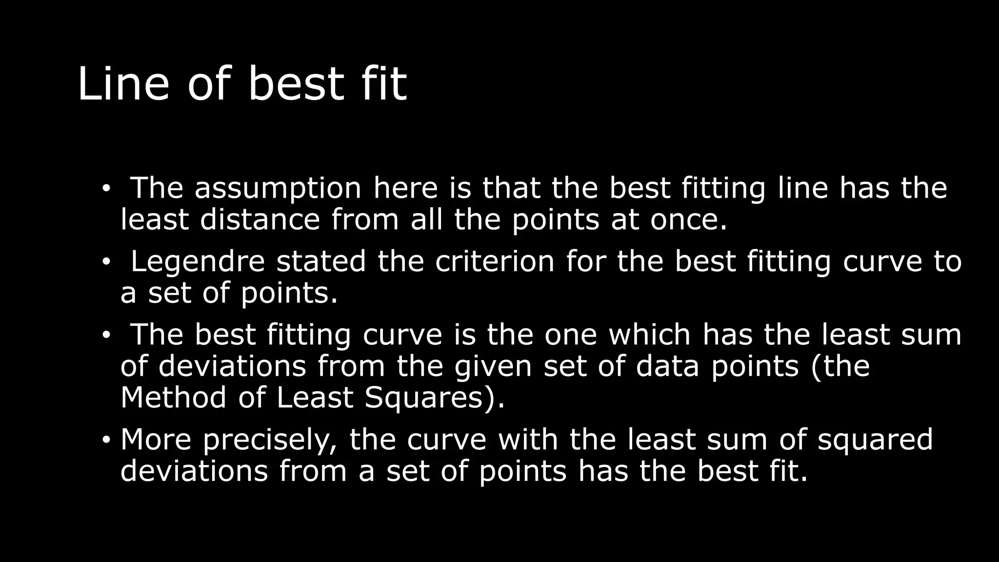 Line of best fit
• The assumption here is that the best fitting line has the
least distance from all the points at once.
• Legendre stated the criterion for the best fitting curve to
a set of points.
• The best fitting curve is the one which has the least sum
of deviations from the given set of data points (the
Method of Least Squares).
• More precisely, the curve with the least sum of squared
deviations from a set of points has the best fit.