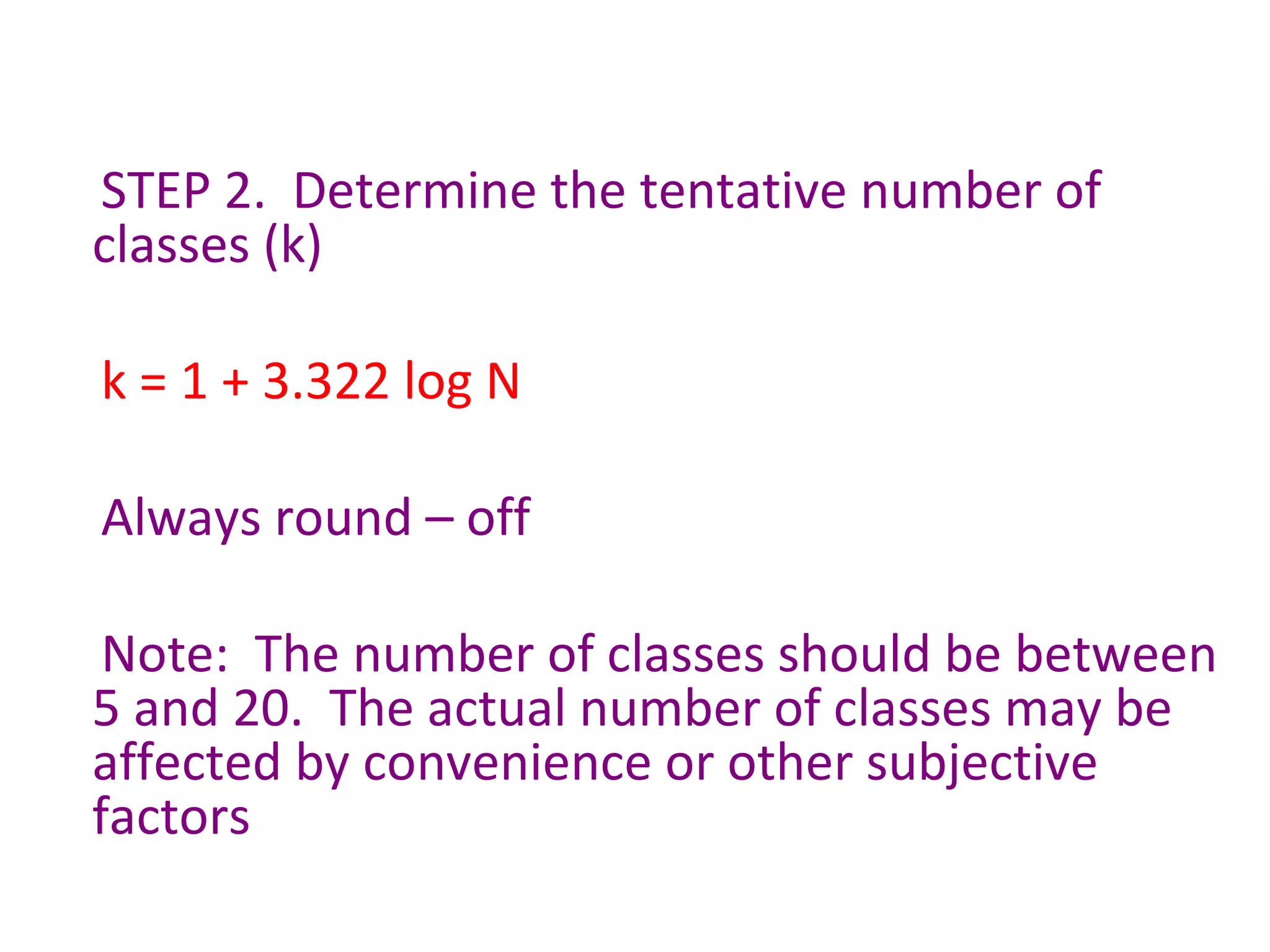 STEP 2.  Determine the tentative number of classes (k) k = 1 + 3.322 log N  Always round – off  Note:  The number of classes should be between 5 and 20.  The actual number of classes may be affected by convenience or other subjective factors  