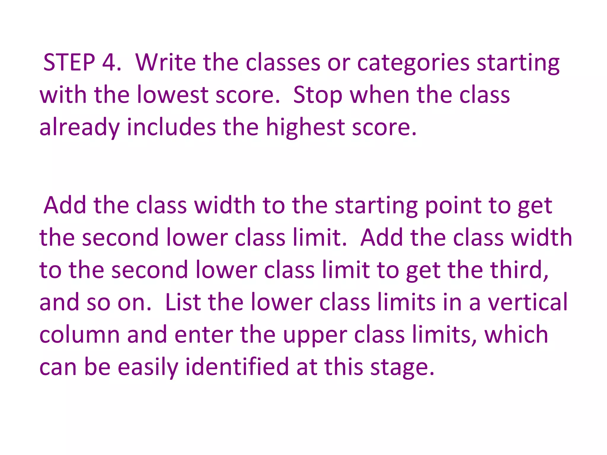 STEP 4.  Write the classes or categories starting with the lowest score.  Stop when the class already includes the highest score. Add the class width to the starting point to get the second lower class limit.  Add the class width to the second lower class limit to get the third, and so on.  List the lower class limits in a vertical column and enter the upper class limits, which can be easily identified at this stage. 