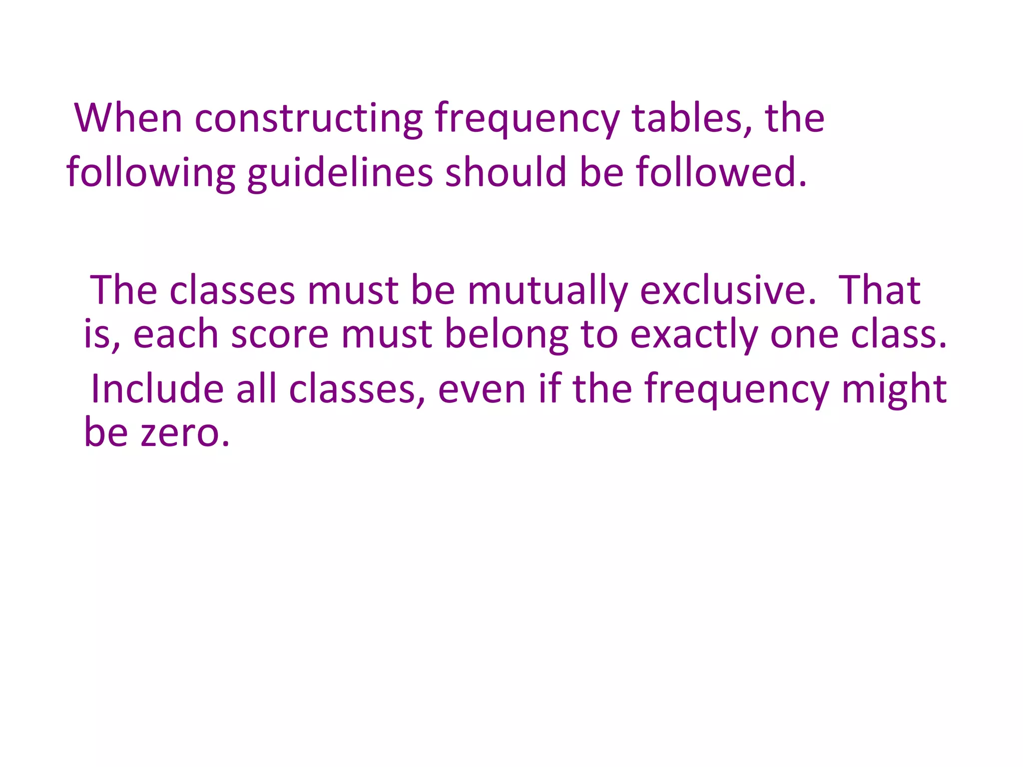 When constructing frequency tables, the following guidelines should be followed. The classes must be mutually exclusive.  That is, each score must belong to exactly one class. Include all classes, even if the frequency might be zero. 