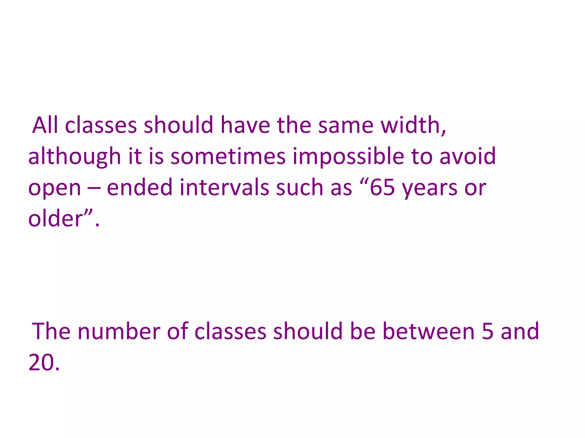 All classes should have the same width, although it is sometimes impossible to avoid open – ended intervals such as “65 years or older”. The number of classes should be between 5 and 20. 