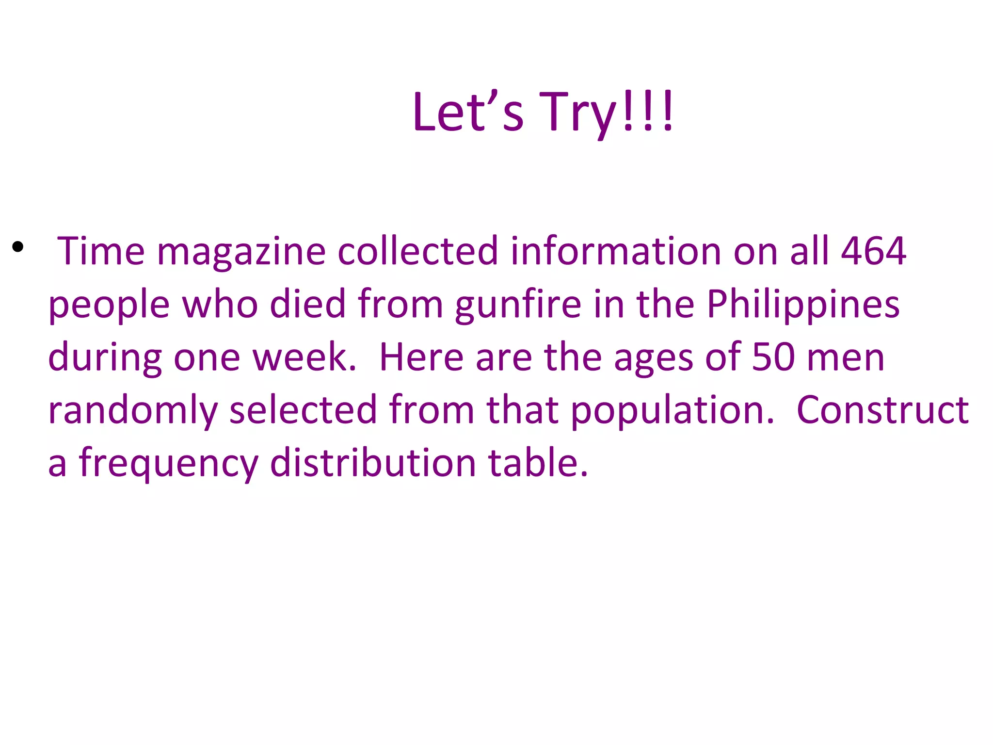 Let’s Try!!! Time magazine collected information on all 464 people who died from gunfire in the Philippines during one week.  Here are the ages of 50 men randomly selected from that population.  Construct a frequency distribution table.  