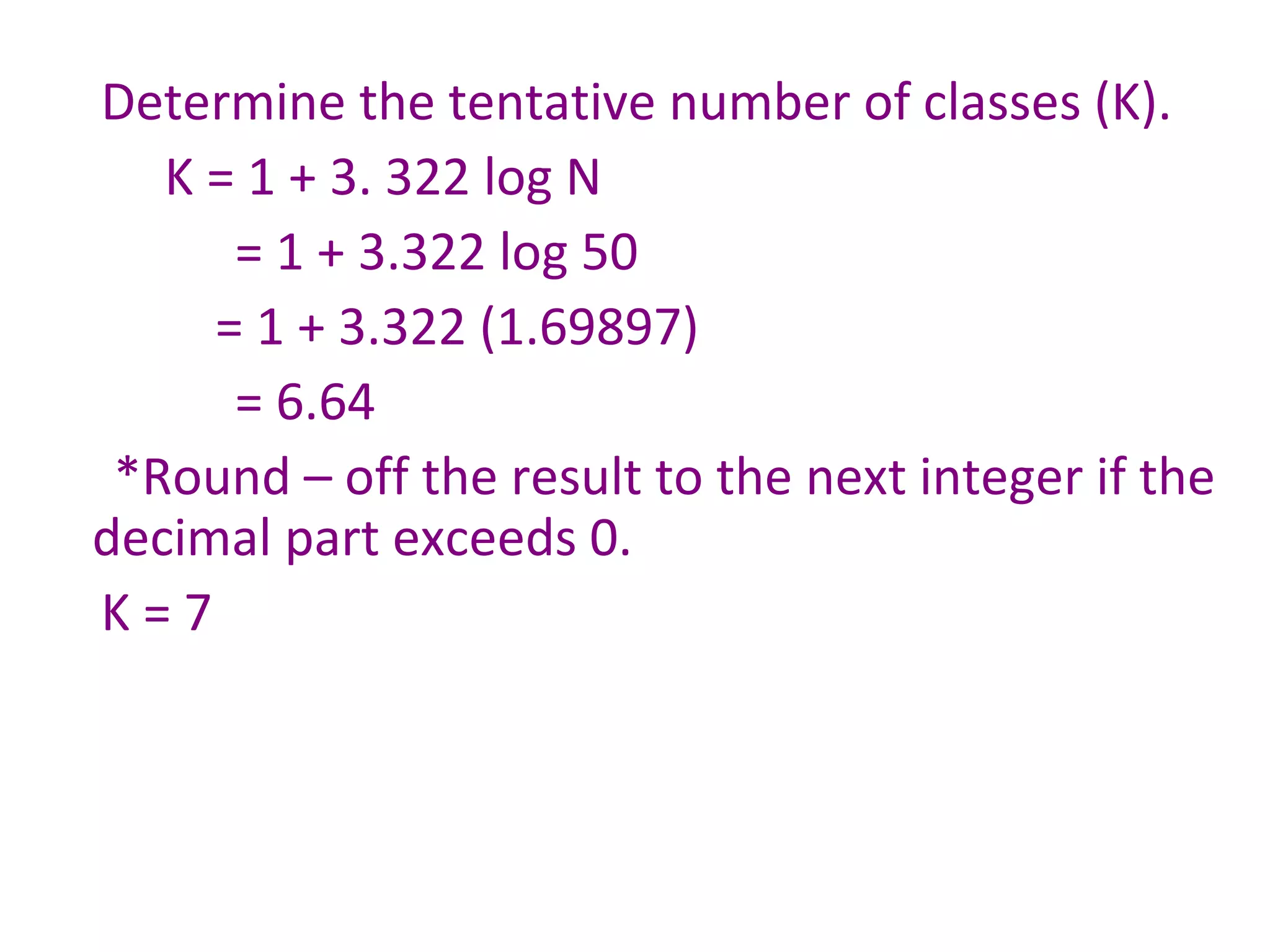 Determine the tentative number of classes (K). K = 1 + 3. 322 log N   = 1 + 3.322 log 50 = 1 + 3.322 (1.69897)   = 6.64  *Round – off the result to the next integer if the decimal part exceeds 0. K = 7 