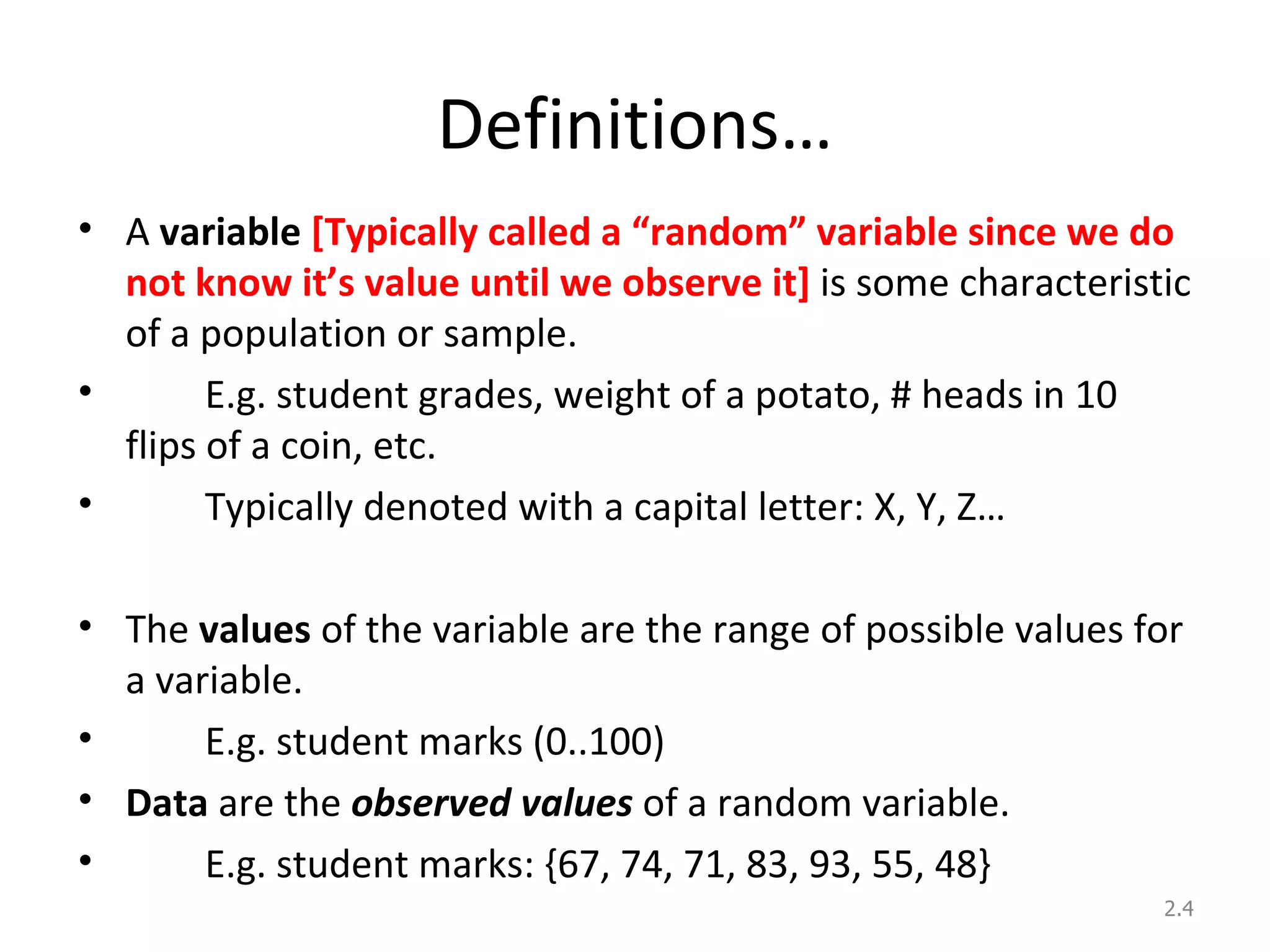 Definitions… A  variable  [Typically called a “random” variable since we do not know it’s value until we observe it]  is some characteristic of a population or sample. E.g. student grades, weight of a potato, # heads in 10 flips of a coin, etc. Typically denoted with a capital letter: X, Y, Z… The  values   of the variable are the range of possible values for a variable. E.g. student marks (0..100) Data  are the  observed values  of a random variable. E.g. student marks: {67, 74, 71, 83, 93, 55, 48} 2. 
