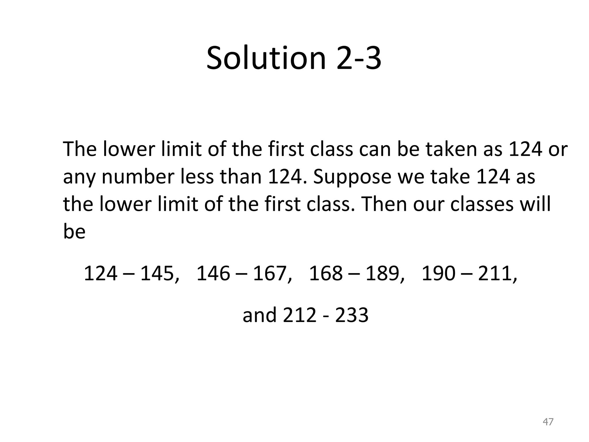 Solution 2-3 The lower limit of the first class can be taken as 124 or any number less than 124. Suppose we take 124 as the lower limit of the first class. Then our classes will be 124 – 145,  146 – 167,  168 – 189,  190 – 211,  and 212 - 233 