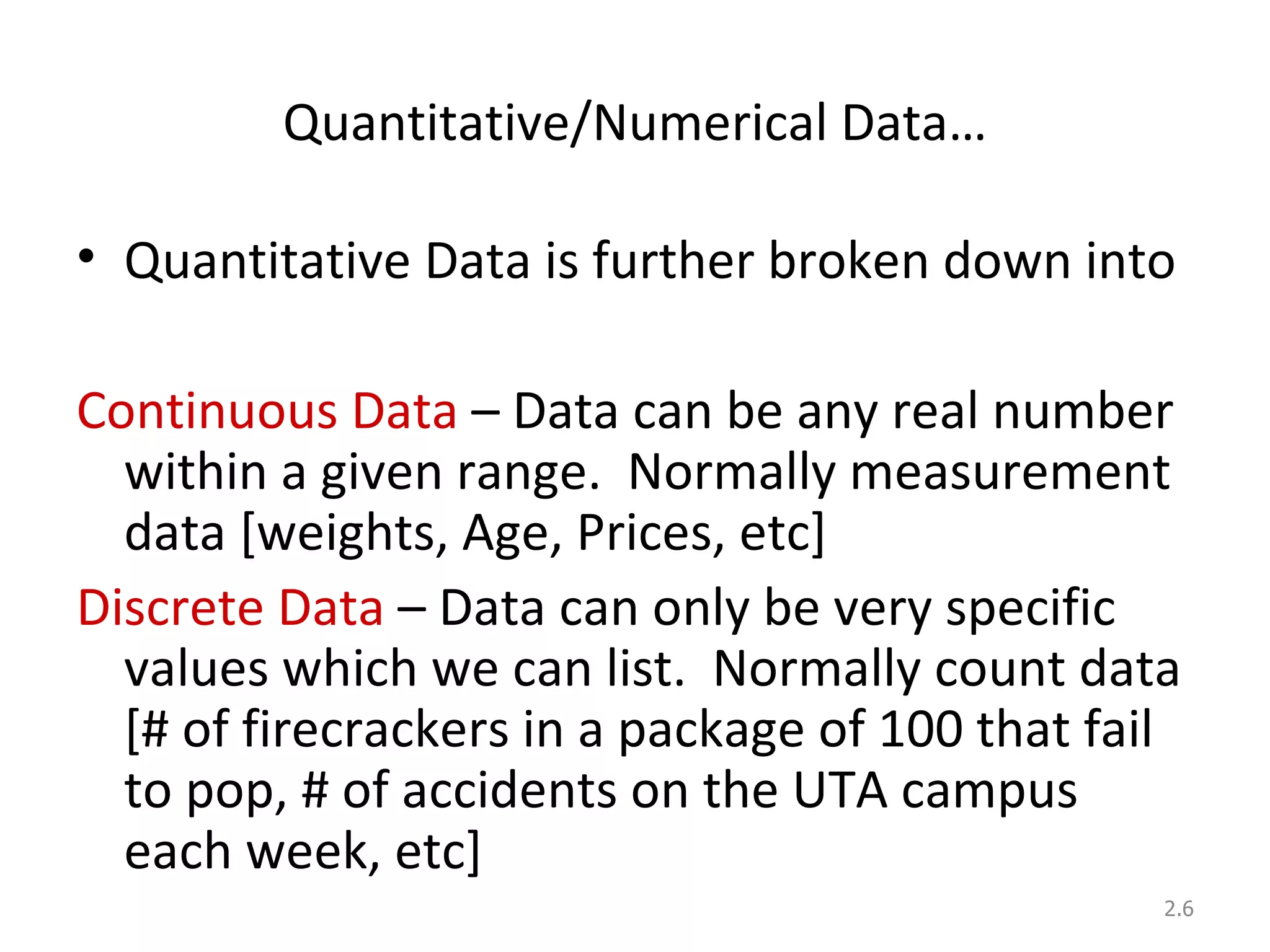 Quantitative/Numerical Data… Quantitative Data is further broken down into Continuous Data  – Data can be any real number within a given range.  Normally measurement data [weights, Age, Prices, etc] Discrete Data  – Data can only be very specific values which we can list.  Normally count data [# of firecrackers in a package of 100 that fail to pop, # of accidents on the UTA campus each week, etc] 2. 