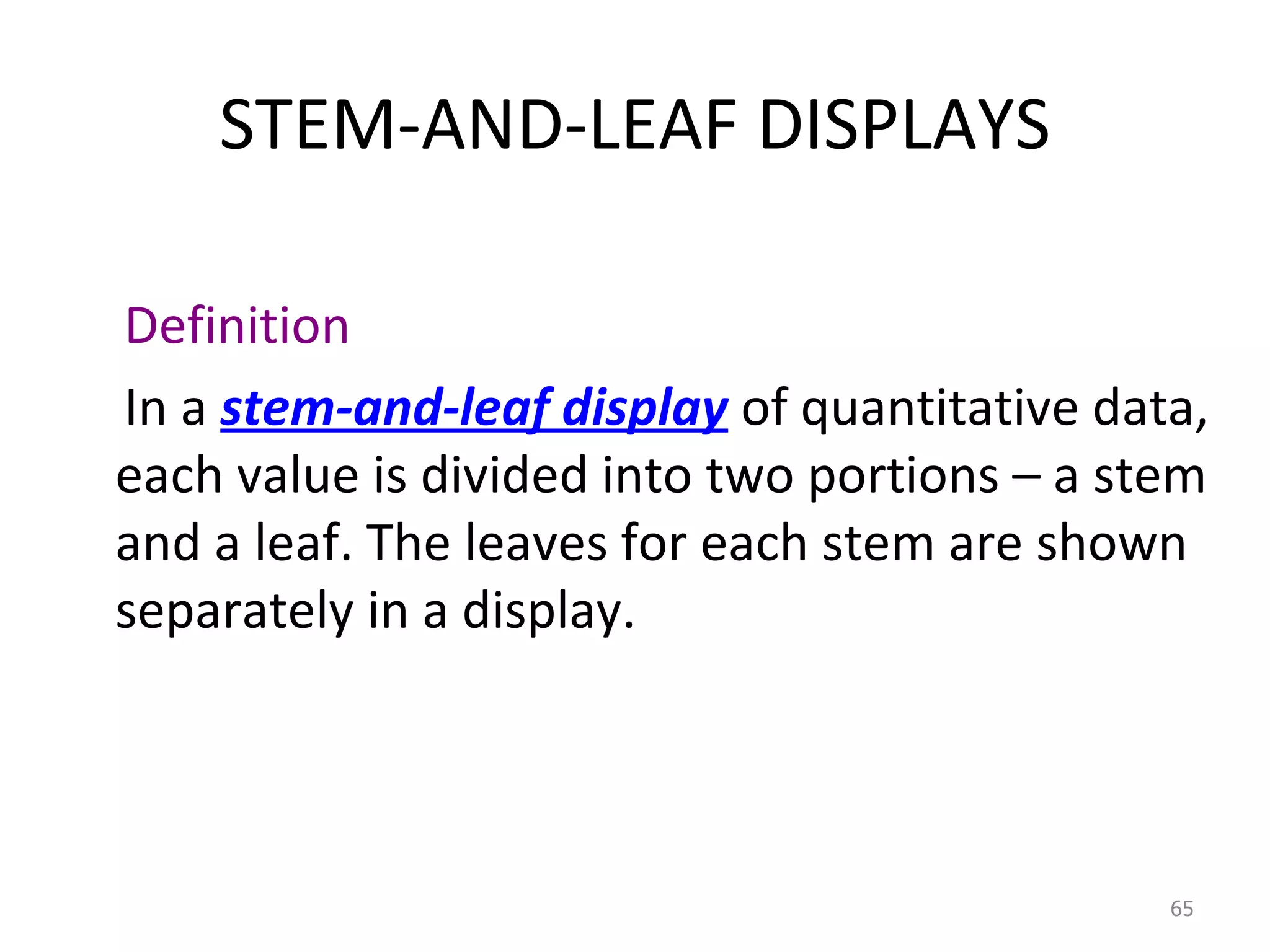 STEM-AND-LEAF DISPLAYS Definition In a  stem-and-leaf display  of quantitative data, each value is divided into two portions – a stem and a leaf. The leaves for each stem are shown separately in a display. 