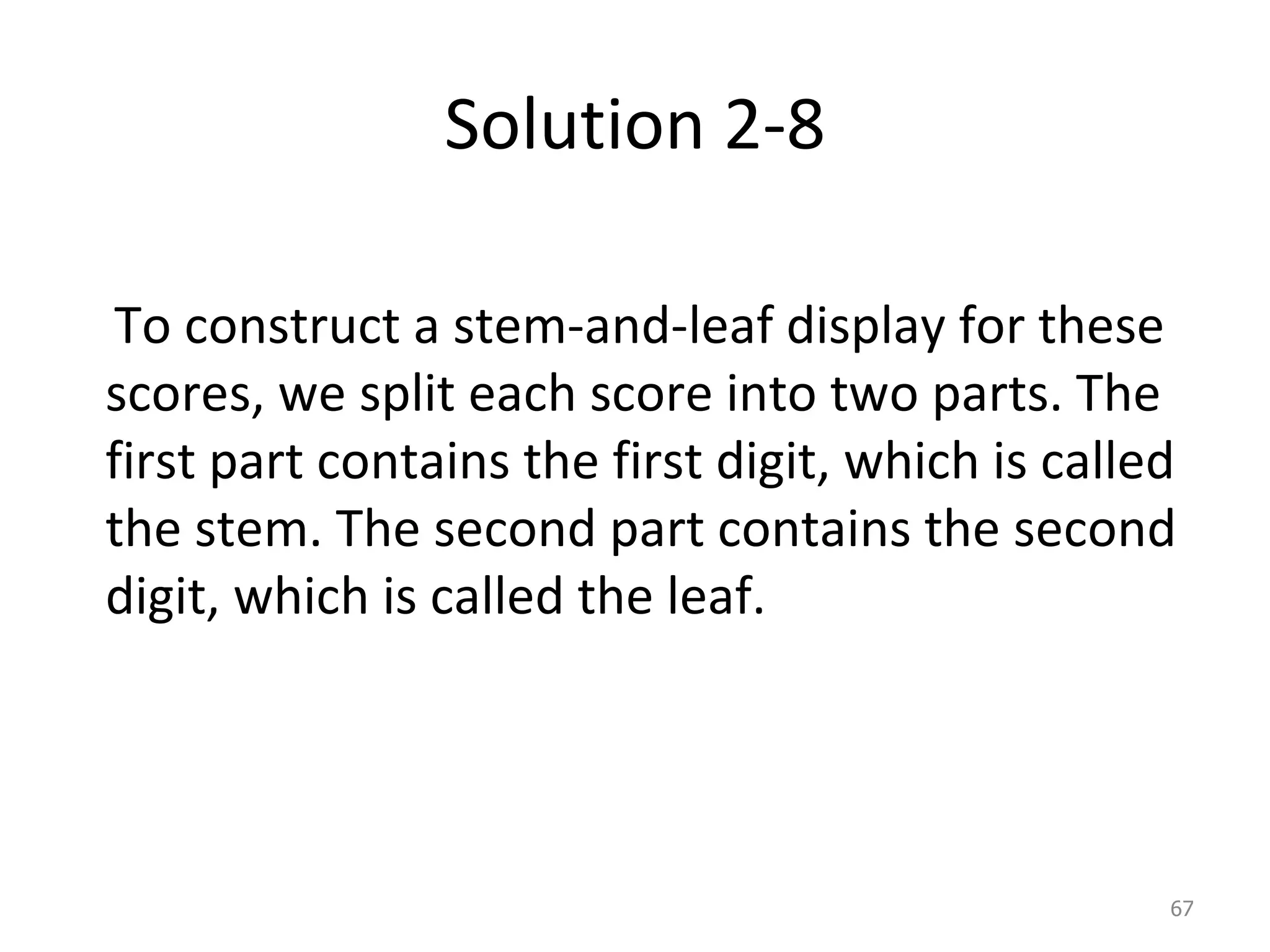 Solution 2-8 To construct a stem-and-leaf display for these scores, we split each score into two parts. The first part contains the first digit, which is called the stem. The second part contains the second digit, which is called the leaf. 