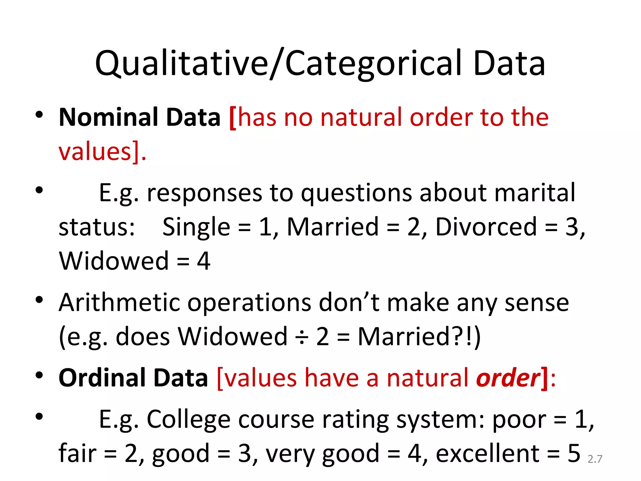 Qualitative/Categorical Data Nominal Data  [ has no natural order to the values].   E.g. responses to questions about marital status:  Single = 1, Married = 2, Divorced = 3, Widowed = 4 Arithmetic operations don’t make any sense (e.g. does Widowed ÷ 2 = Married?!) Ordinal   Data   [values have a natural  order ] :   E.g. College course rating system: poor = 1, fair = 2, good = 3, very good = 4, excellent = 5 2. 