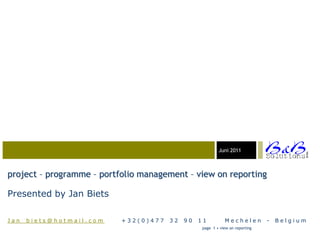 Juni 03-23-05
                                                               2011




                                                                                             BVBA
project – programme – portfolio management – view on reporting

Presented by Jan Biets

Jan_biets@hotmail.com      +32(0)477   32   90   11          Mechelen          -   Belgium
                                                  page 1 • view on reporting
 
