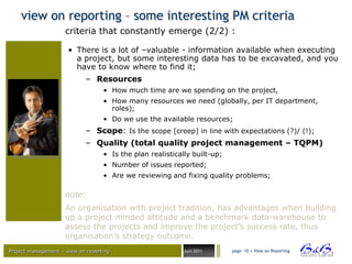 view on reporting – some interesting PM criteria
                     criteria that constantly emerge (2/2) :

                      • There is a lot of –valuable - information available when executing
                        a project, but some interesting data has to be excavated, and you
                        have to know where to find it;
                             – Resources
                                   • How much time are we spending on the project,
                                   • How many resources we need (globally, per IT department,
                                     roles);
                                   • Do we use the available resources;
                             – Scope: Is the scope [creep] in line with expectations (?)/ (!);
                             – Quality (total quality project management – TQPM)
                                   • Is the plan realistically built-up;
                                   • Number of issues reported;
                                   • Are we reviewing and fixing quality problems;

                     note:
                     An organisation with project tradition, has advantages when building
                     up a project minded attitude and a benchmark data-warehouse to
                     assess the projects and improve the project‟s success rate, thus
                     organisation‟s strategy outcome.
Project management – view on reporting                      Juni 2011      page 10 • View on Reporting




                                                                                                         BVBA
 
