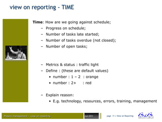 view on reporting - TIME

                       Time: How are we going against schedule;
                              – Progress on schedule;
                              – Number of tasks late started;
                              – Number of tasks overdue (not closed);
                              – Number of open tasks;




                              – Metrics & status : traffic light
                              – Define : (these are default values)
                                    • number : 1 – 2 : orange
                                    • number : 2+     : red


                              – Explain reason:
                                    • E.g. technology, resources, errors, training, management



Project management – view on reporting                 Juni 2011   page 11 • View on Reporting




                                                                                                 BVBA
 