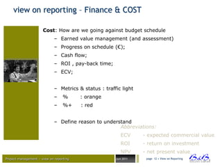 view on reporting – Finance & COST

                      Cost: How are we going against budget schedule
                             – Earned value management (and assessment)
                             – Progress on schedule (€);
                             – Cash flow;
                             – ROI , pay-back time;
                             – ECV;


                             – Metrics & status : traffic light
                             –    %      : orange
                             –    %+     : red


                             – Define reason to understand
                                                      Abbreviations:
                                                          ECV      - expected commercial value
                                                          ROI      - return on investment
                                                          NPV      - net present value
Project management – view on reporting                 Juni 2011    page 12 • View on Reporting




                                                                                                  BVBA
 