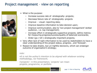 Project management – view on reporting

                        • What is the purpose:
                               – Increase success rate of -strategically- projects;
                               – Decrease failure rate of -strategically- projects
                               – Improve - visual- reporting data;
                               – Improve baseline information to take decision upon;
                               – Improve communication, also to „non project management‟-skilled
                                 audience , i.e. top management;
                               – Increase effort in strategically supportive projects; define metrics
                                 for measuring progress/success/quality of balanced scorecards;
                               – Order (go / kill ) strategically important projects;
                        • Very often lack of right information to be used by stakeholders to have a
                          clear understanding of the project status, progress , and „forecast‟.
                        • Reason to take drastic, but un-rightful decisions, which can endanger
                          outcome of organisation‟s strategy;

                       note:
                       •It is not the author’s intention to be aligned with whatever existing
                       methodology, nor framework;
                       •„projects‟– in this presentation, „projects‟ can mean
                       projects, programme, or portfolio

Project management – view on reporting                    Juni 2011      page 2 • View on Reporting




                                                                                                        BVBA
 