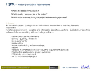 TQPM – meeting functional requirements
            What is the scope of the project?!
            What is quality / success rate of the project?
            What is to be assessed during the project review meetings/process?


    Rationale:
    An important project quality success indication is the number of met requirements.
    This can be:
    Functional requirements , tangible and intangible, operations, up-time , availability, mean time
    between failures, matching with technology policy, …

           •Define clear user requirements
           •Identify , quantify , ‘name it ! ‘
           •List requirements;
           •Build metrics;
           •Test or assess during review meetings;
           •Report;
           •Validate the met requirements versus the requirements defined;
           •Prioritise the application / project outcome;
           •PDCA (plan-do-check-act);
           •Set up improvement project.




Project management – view on reporting                       Juni 2011   page 25 • View on Reporting




                                                                                                       BVBA
 