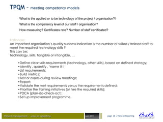 TPQM – meeting competency models
            What is the applied or to be technology of the project / organisation?!
            What is the competency level of our staff / organisation?
            How measuring? Certificates rate? Number of staff certificated?


    Rationale:
    An important organisation’s quality success indication is the number of skilled / trained staff to
    meet the required technology skills ?
    This can be:
    Technology, skills, tangible or intangible, …

           •Define clear skills requirements (technology, other skills), based on defined strategy;
           •Identify , quantify , ‘name it ! ‘
           •List requirements;
           •Build metrics;
           •Test or assess during review meetings;
           •Report;
           •Validate the met requirements versus the requirements defined;
           •Prioritise the training initiatives (or hire the required skills);
           •PDCA (plan-do-check-act);
           •Set up improvement programme.




Project management – view on reporting                      Juni 2011       page 26 • View on Reporting




                                                                                                          BVBA
 