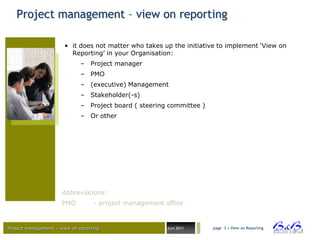 Project management – view on reporting

                       • it does not matter who takes up the initiative to implement „View on
                         Reporting‟ in your Organisation:
                              – Project manager
                              – PMO
                              – (executive) Management
                              – Stakeholder(-s)
                              – Project board ( steering committee )
                              – Or other




                      Abbreviations:
                      PMO          - project management office


Project management – view on reporting                   Juni 2011     page 3 • View on Reporting




                                                                                                    BVBA
 