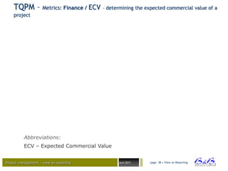 TQPM – Metrics: Finance / ECV – determining the expected commercial value of a
    project




          Abbreviations:
          ECV – Expected Commercial Value


Project management – view on reporting      Juni 2011   page 38 • View on Reporting




                                                                                      BVBA
 