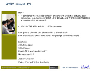 METRICS : financial - EVA


                      How?
                      • It compares the „planned‟ amount of work with what has actually been
                        completed, to determine if COST , SCHEDULE, and WORK ACCOMPLISHED
                        are progressing as planned


                      • Work is „EARNED‟ as it is … 100% completed


                      EVA gives a uniform unit of measure: € or man-days
                      EVA provides an „EARLY WARNING” for prompt corrective actions


                      Example:
                      30% time spent
                      30% € spent
                      Equals 30% work performed ?
                      Not necessarily !

                      Abbreviations:
                      EVA – Earned Value Analysis

Project management – view on reporting               Juni 2011       page 42 • View on Reporting




                                                                                                   BVBA
 