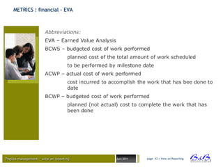 METRICS : financial - EVA



                       Abbreviations:
                       EVA – Earned Value Analysis
                       BCWS – budgeted cost of work performed
                                    planned cost of the total amount of work scheduled
                                    to be performed by milestone date
                       ACWP – actual cost of work performed
                                    cost incurred to accomplish the work that has bee done to
                                    date
                       BCWP – budgeted cost of work performed
                                    planned (not actual) cost to complete the work that has
                                    been done




Project management – view on reporting                 Juni 2011   page 43 • View on Reporting




                                                                                                 BVBA
 
