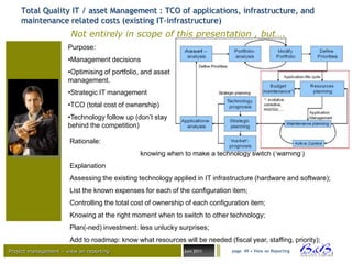 Total Quality IT / asset Management : TCO of applications, infrastructure, and
    maintenance related costs (existing IT-infrastructure)
                       Not entirely in scope of this presentation , but….
                      Purpose:
                      •Management decisions
                      •Optimising of portfolio, and asset
                      management.
                      •Strategic IT management
                      •TCO (total cost of ownership)
                      •Technology follow up (don‟t stay
                      behind the competition)

                       Rationale:
                                               knowing when to make a technology switch („warning‟)
                       Explanation
                       Assessing the existing technology applied in IT infrastructure (hardware and software);
                       List the known expenses for each of the configuration item;
                       Controlling the total cost of ownership of each configuration item;
                       Knowing at the right moment when to switch to other technology;
                       Plan(-ned) investment: less unlucky surprises;
                       Add to roadmap: know what resources will be needed (fiscal year, staffing, priority);
Project management – view on reporting                        Juni 2011       page 49 • View on Reporting




                                                                                                                 BVBA
 
