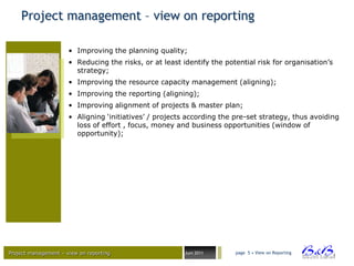 Project management – view on reporting

                      • Improving the planning quality;
                      • Reducing the risks, or at least identify the potential risk for organisation‟s
                        strategy;
                      • Improving the resource capacity management (aligning);
                      • Improving the reporting (aligning);
                      • Improving alignment of projects & master plan;
                      • Aligning „initiatives‟ / projects according the pre-set strategy, thus avoiding
                        loss of effort , focus, money and business opportunities (window of
                        opportunity);




Project management – view on reporting                   Juni 2011      page 5 • View on Reporting




                                                                                                         BVBA
 