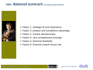 TQPM :     Balanced scorecard               (new product project selection)




                         • Factor 1: strategic fit and importance
                         • Factor 2: product and competitive advantage
                         • Factor 3: market attractiveness
                         • Factor 4: core competencies leverage
                         • Factor 5: technical feasibility
                         • Factor 6: financial reward versus risk




Project management – view on reporting                 Juni 2011           page 50 • View on Reporting




                                                                                                         BVBA
 