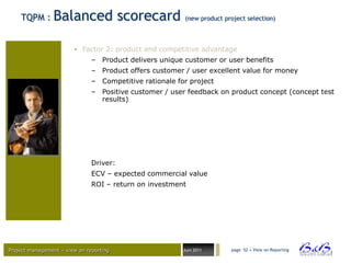 TQPM :      Balanced scorecard                       (new product project selection)



                        • Factor 2: product and competitive advantage
                               – Product delivers unique customer or user benefits
                               – Product offers customer / user excellent value for money
                               – Competitive rationale for project
                               – Positive customer / user feedback on product concept (concept test
                                 results)




                               Driver:
                               ECV – expected commercial value
                               ROI – return on investment




Project management – view on reporting                   Juni 2011      page 52 • View on Reporting




                                                                                                      BVBA
 