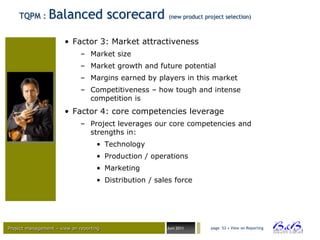 TQPM :      Balanced scorecard                       (new product project selection)



                       • Factor 3: Market attractiveness
                              – Market size
                              – Market growth and future potential
                              – Margins earned by players in this market
                              – Competitiveness – how tough and intense
                                competition is
                       • Factor 4: core competencies leverage
                              – Project leverages our core competencies and
                                strengths in:
                                    • Technology
                                    • Production / operations
                                    • Marketing
                                    • Distribution / sales force




Project management – view on reporting                  Juni 2011       page 53 • View on Reporting




                                                                                                      BVBA
 