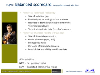 TQPM :      Balanced scorecard                        (new product project selection)



                       • Factor 5: Technical feasibility
                              – Size of technical gap
                              – Familiarity of technology to our business
                              – Newness of technology (base to embryonic)
                              – Technical complexity
                              – Technical results to date (proof of concept)
                       • Factor 6: financial reward versus risk
                              – Size of financial opportunity
                              – Financial return (npv , ecv)
                              – Productivity index
                              – Certainty of financial estimates
                              – Level of risk and ability to address risks




                      Abbreviations:
                      NPV – net present value
                      ECV – expected commercial value
Project management – view on reporting                    Juni 2011      page 54 • View on Reporting




                                                                                                       BVBA
 