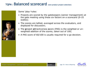 TQPM :      Balanced scorecard                  (new product project selection)



                       Some „play-‟rules:
                       • Projects are scored by the gatekeepers (senior management) at
                         the gate meeting using these six factors on a scorecard (0-10
                         scales);
                       • The scores are tallied, averaged across the evaluators, and
                         displayed for discussion;
                       • The project attractiveness score (PAS) is the weighted or un-
                         weighted addition of the scores, taken out of 100;
                       • A PAS score of 60/100 is usually required for a go decision.




Project management – view on reporting             Juni 2011       page 55 • View on Reporting




                                                                                                 BVBA
 