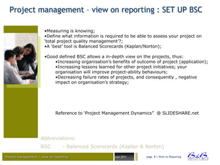 Project management – view on reporting : SET UP BSC

                       •Measuring is knowing;
                       •Define what information is required to be able to assess your project on
                       „total project quality management‟?;
                       •A „best‟ tool is Balanced Scorecards (Kaplan/Norton);

                       •Good defined BSC allows a in-depth view on the projects, thus:
                           •Increasing organisation‟s benefits of outcome of project (application);
                           •Increasing lessons learned for other project initiatives; your
                           organisation will improve project-ability behaviours;
                           •Decreasing failure rates of projects, and consequently , negative
                           impact on organisation‟s strategy;




                              Reference to „Project Management Dynamics” @ SLIDESHARE.net




                     Abbreviations:
                     BSC          - Balanced Scorecards (Kaplan & Norton)

Project management – view on reporting                 Juni 2011      page 8 • View on Reporting




                                                                                                   BVBA
 