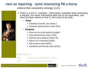 view on reporting – some interesting PM criteria
                     criteria that constantly emerge (1/2) :

                      • There is a lot of –valuable - information available when executing
                        a project, but some interesting data has to be excavated, you
                        have to know where to find it, and what to do with;
                             – Time:
                                   • Schedule (overall, per phase;)
                                   • Schedule performance index [SPI]
                             – Finance
                                   • How are we going against budget;
                                   • Cost performance index [CPI];
                                   • Earned value analysis [EVA/-M];
                                   • Return on investment [ROI];
                                   • Net present value [NPV];
                                   • Expected commercial value [ECV];



                     Abbreviations:
                     SPI          - schedule performance index
                     CPI          - cost performance index

Project management – view on reporting                   Juni 2011      page 9 • View on Reporting




                                                                                                     BVBA
 