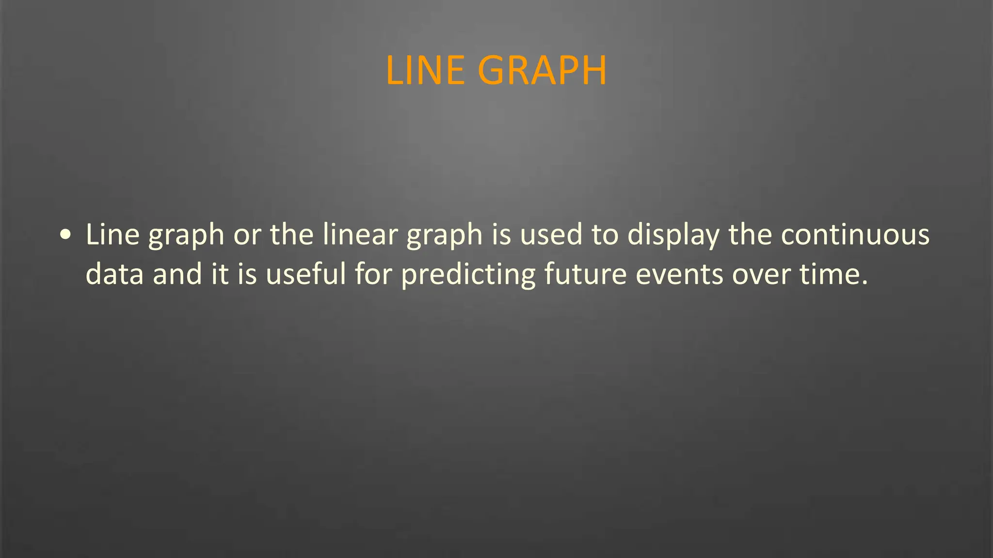 LINE GRAPH
• Line graph or the linear graph is used to display the continuous
data and it is useful for predicting future events over time.
 