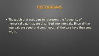 HISTOGRAMS
• The graph that uses bars to represent the frequency of
numerical data that are organised into intervals. Since all the
intervals are equal and continuous, all the bars have the same
width.
 