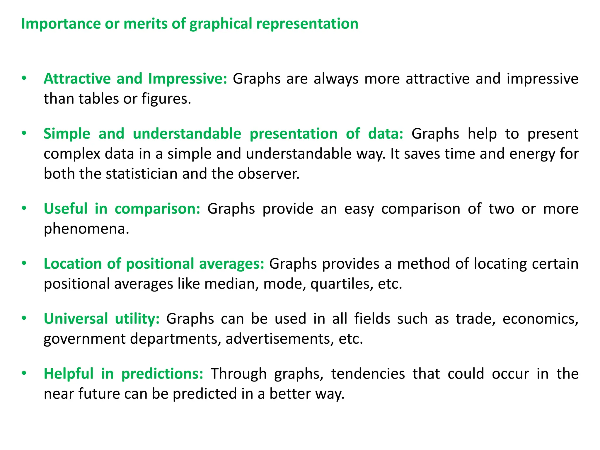 Importance or merits of graphical representation
• Attractive and Impressive: Graphs are always more attractive and impressive
than tables or figures.
• Simple and understandable presentation of data: Graphs help to present
complex data in a simple and understandable way. It saves time and energy for
both the statistician and the observer.
• Useful in comparison: Graphs provide an easy comparison of two or more
phenomena.
• Location of positional averages: Graphs provides a method of locating certain
positional averages like median, mode, quartiles, etc.
• Universal utility: Graphs can be used in all fields such as trade, economics,
government departments, advertisements, etc.
• Helpful in predictions: Through graphs, tendencies that could occur in the
near future can be predicted in a better way.
 