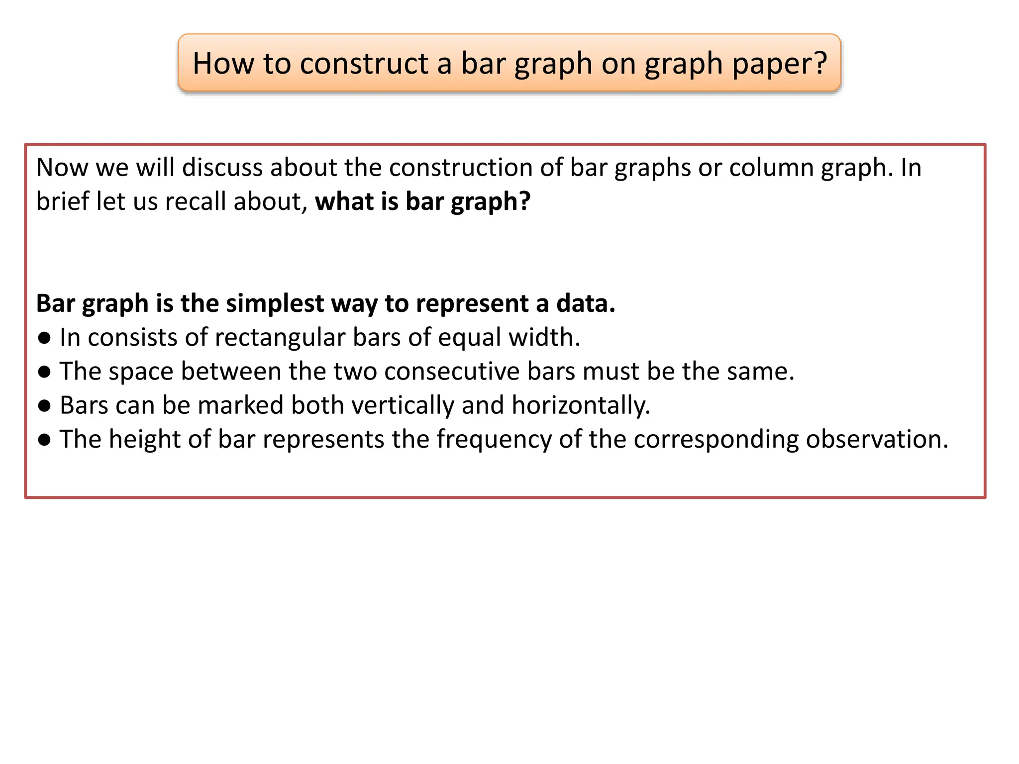 How to construct a bar graph on graph paper?
Now we will discuss about the construction of bar graphs or column graph. In
brief let us recall about, what is bar graph?
Bar graph is the simplest way to represent a data.
● In consists of rectangular bars of equal width.
● The space between the two consecutive bars must be the same.
● Bars can be marked both vertically and horizontally.
● The height of bar represents the frequency of the corresponding observation.
 