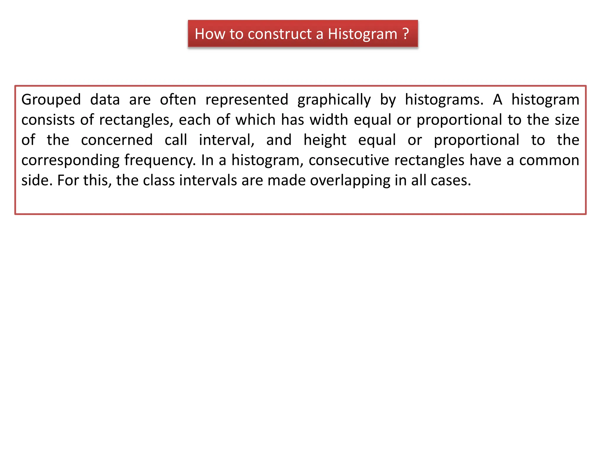 How to construct a Histogram ?
Grouped data are often represented graphically by histograms. A histogram
consists of rectangles, each of which has width equal or proportional to the size
of the concerned call interval, and height equal or proportional to the
corresponding frequency. In a histogram, consecutive rectangles have a common
side. For this, the class intervals are made overlapping in all cases.
 