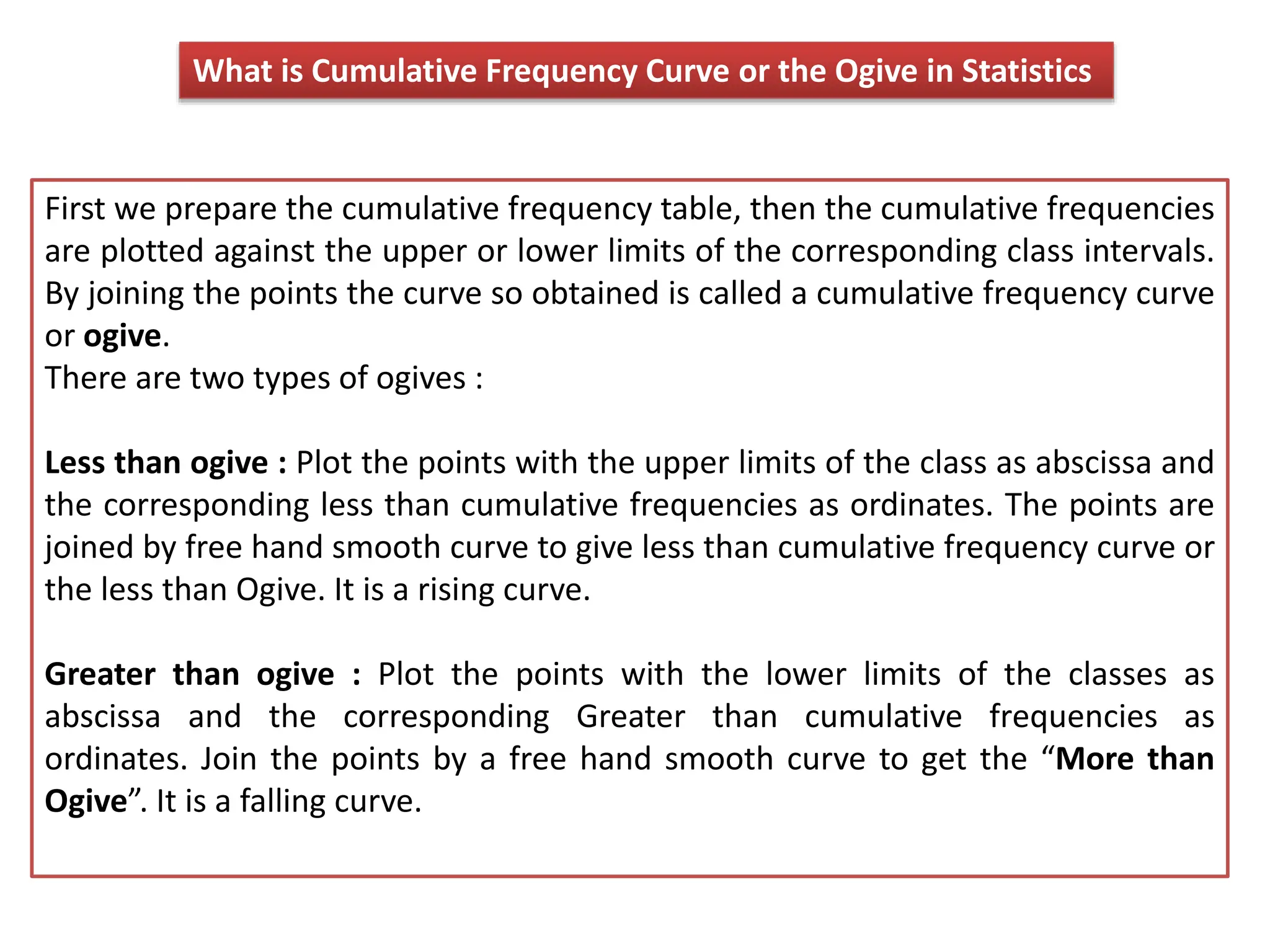 What is Cumulative Frequency Curve or the Ogive in Statistics
First we prepare the cumulative frequency table, then the cumulative frequencies
are plotted against the upper or lower limits of the corresponding class intervals.
By joining the points the curve so obtained is called a cumulative frequency curve
or ogive.
There are two types of ogives :
Less than ogive : Plot the points with the upper limits of the class as abscissa and
the corresponding less than cumulative frequencies as ordinates. The points are
joined by free hand smooth curve to give less than cumulative frequency curve or
the less than Ogive. It is a rising curve.
Greater than ogive : Plot the points with the lower limits of the classes as
abscissa and the corresponding Greater than cumulative frequencies as
ordinates. Join the points by a free hand smooth curve to get the “More than
Ogive”. It is a falling curve.
 