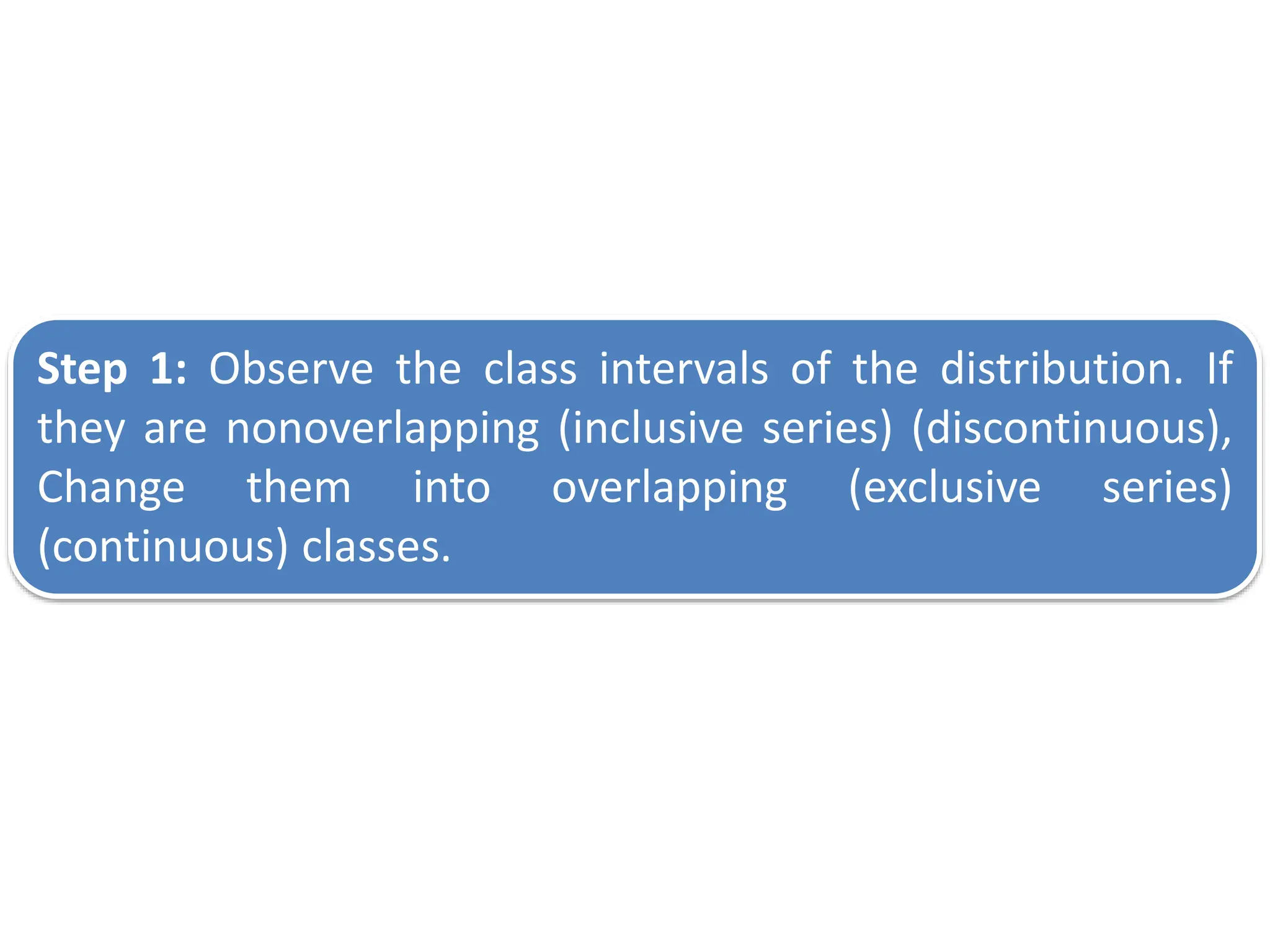 Step 1: Observe the class intervals of the distribution. If
they are nonoverlapping (inclusive series) (discontinuous),
Change them into overlapping (exclusive series)
(continuous) classes.
 