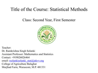 Title of the Course: Statistical Methods
Class: Second Year, First Semester
Teacher:
Dr. Ramkrishna Singh Solanki
Assistant Professor: Mathematics and Statistics
Contact: +919826026464
email: rsolankisolanki_stat@jnkvv.org
College of Agriculture Balaghat
Murjhad Farm, Waraseoni, M.P. 481331
 