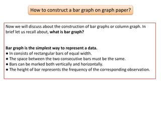 How to construct a bar graph on graph paper?
Now we will discuss about the construction of bar graphs or column graph. In
brief let us recall about, what is bar graph?
Bar graph is the simplest way to represent a data.
● In consists of rectangular bars of equal width.
● The space between the two consecutive bars must be the same.
● Bars can be marked both vertically and horizontally.
● The height of bar represents the frequency of the corresponding observation.
 