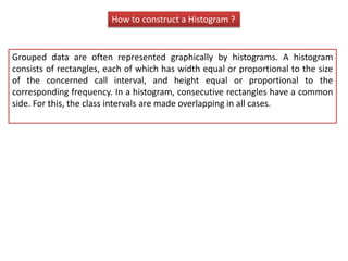 How to construct a Histogram ?
Grouped data are often represented graphically by histograms. A histogram
consists of rectangles, each of which has width equal or proportional to the size
of the concerned call interval, and height equal or proportional to the
corresponding frequency. In a histogram, consecutive rectangles have a common
side. For this, the class intervals are made overlapping in all cases.
 
